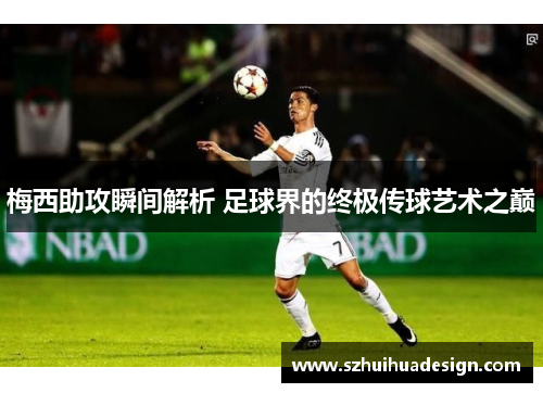 梅西助攻瞬间解析 足球界的终极传球艺术之巅