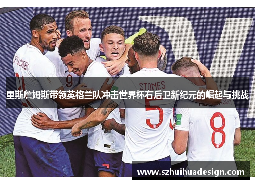 里斯詹姆斯带领英格兰队冲击世界杯右后卫新纪元的崛起与挑战